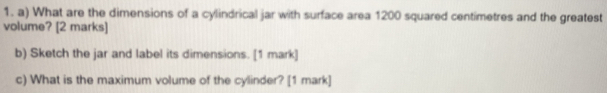 What are the dimensions of a cylindrical jar with surface area 1200 squared centimetres and the greatest 
volume? [2 marks] 
b) Sketch the jar and label its dimensions. [1 mark] 
c) What is the maximum volume of the cylinder? [1 mark]