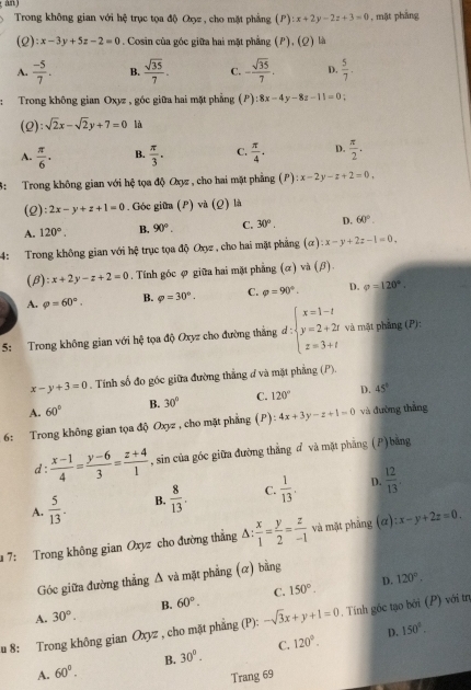 an
Trong không gian với hệ trục tọa độ Qọz, cho mặt phẳng (P) :x+2y-2z+3=0 , mặt pháng
(2 ):x-3y+5z-2=0. Cosin của góc giữa hai mặt phẳng (P), (Ω) là
A.  (-5)/7 . B.  sqrt(35)/7 . C. - sqrt(35)/7 . D.  5/7 .
:Trong không gian Oxyz , góc giữa hai mặt phẳng (P) ):8x-4y-8z-11=0 :
(Q): sqrt(2)x-sqrt(2)y+7=0 là
A.  π /6 . B.  π /3 . C.  π /4 . D.  π /2 .
3: Trong không gian với hệ tọa độ Oxyz , cho hai mặt phẳng (P) :x-2y-z+2=0,
(2): 2x-y+z+1=0. Góc giữa (P) và (Q) là
A. 120°. B. 90°. C. 30°. D. 60°.
4: Trong không gian với hệ trục tọa độ Oxyz , cho hai mặt phẳng (alpha ):x-y+2z-1=0,
(β) :x+2y-z+2=0. Tính góc ợ giữa hai mặt phẳng (α) và (β)
A. varphi =60°. B. varphi =30°. C. varphi =90°. D. rho =120°.
5: Trong không gian với hệ tọa độ Oxyz cho đường thắng d:beginarrayl x=1-t y=2+2t z=3+tendarray. và mặt phảng (P):
x-y+3=0. Tính số đo góc giữa đường thắng đ và mặt phẳng (P).
A. 60° B. 30° C. 120° D. 45°
6: Trong không gian tọa độ Oxyz , cho mặt phẳng (P): 4x+3y-z+1=0 và đường thằng
d:  (x-1)/4 = (y-6)/3 = (z+4)/1  , sin của góc giữa đường thắng d và mặt phẳng ()bằng
A.  5/13 . B.  8/13 . C.  1/13 . D.  12/13 .
# 7: Trong không gian Oxyz cho đường thẳng △ : x/1 = y/2 = z/-1  và mặt phāng (alpha ):x-y+2z=0.
Góc giữa đường thẳng Δ và mặt phẳng (α) bằng
D. 120°.
A. 30°. B. 60°. C. 150°.
u 8: Trong không gian Oxyz , cho mặt phẳng (P): -sqrt(3)x+y+1=0. Tính gốc tạo bởi (P) với trị
D. 150°.
A. 60°. B. 30°. C. 120°.
Trang 69