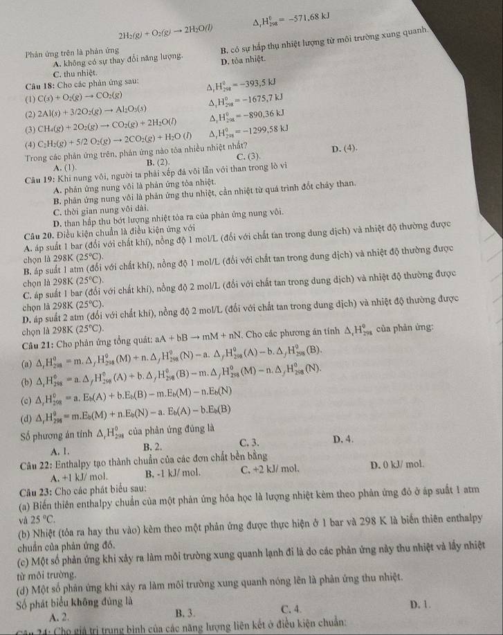 2H_2(g)+O_2(g)to 2H_2O(l) △, H_(298)^0=-571.68kJ
Phản ứng trên là phản ứng
B. có sự hấp thụ nhiệt lượng từ môi trường xung quanh.
A. không có sự thay đổi năng lượng. D. tỏa nhiệt.
C. thu nhiệt.
Câu 18: Cho các phản ứng sau:
A, H_(201)^0=-393,5kJ
(1) C(s)+O_2(g)to CO_2(g)
(2) 2Al(s)+3/2O_2(g)to Al_2O_3(s) △, H_(298)^0=-1675,7kJ
(3) CH_4(g)+2O_2(g)to CO_2(g)+2H_2O(l) △, H_(298)^0=-890,36kJ
(4)
Trong các phản ứng trên, phản ứng nào tỏa nhiều nhiệt nhất? C_2H_2(g)+5/2O_2(g)to 2CO_2(g)+H_2O(l) △, H_(201)^0=-1299,58kJ
A. (1). B. (2). C. (3). D. (4).
Câu 19: Khi nung vôi, người ta phải xếp đá vôi lẫn với than trong lò vì
A. phân ứng nung vôi là phản ứng tỏa nhiệt.
B. phản ứng nung vôi là phản ứng thu nhiệt, cần nhiệt từ quá trình đốt chảy than.
C. thời gian nung vôi dài.
D. than hấp thu bớt lượng nhiệt tỏa ra của phản ứng nung vôi.
Câu 20. Điều kiện chuẩn là điều kiện ứng với
A. áp suất 1 bar (đổi với chất khí), nồng độ 1 mol/L (đổi với chất tan trong dung dịch) và nhiệt độ thường được
chọn ld298K(25°C).
B. áp suất 1 atm (đổi với chất khí), nồng độ 1 mol/L (đổi với chất tan trong dung dịch) và nhiệt độ thường được
chọn lù 298K(25°C).
C. áp suất 1 bar (đổi với chất khí), nồng độ 2 mol/L (đổi với chất tan trong dung dịch) và nhiệt độ thường được
chọn là 298 K (25°C).
D. áp suất 2 atm (đối với chất khí), nồng độ 2 mol/L (đổi với chất tan trong dung địch) và nhiệt độ thường được
chọn là 298K(25°C).
Câu 21: Cho phản ứng tổng quát: aA+bBto mM+nN. Cho các phương án tính △ _1H_(208)^0 của phản ứng:
(a) △ ,H_(208)^o=m.△ _fH_(208)^o(M)+n.△ _fH_(208)^o(N)-a.△ _fH_(208)^o(A)-b.△ _fH_(258)^o(B).
(b) △ ,H_(298)^o=a.△ ,H_(298)^o(A)+b.△ _fH_(298)^o(B)-m.△ _fH_(298)^o(M)-n.△ _fH_(298)^o(N).
(c) △ _rH_(298)^o=a.E_b(A)+b.E_b(B)-m.E_b(M)-n.E_b(N)
(d) △ _rH_(298)^o=m.E_b(M)+n.E_b(N)-a.E_b(A)-b.E_b(B)
Số phương án tính △ _rH_(298)° của phàn ứng đúng là D. 4.
A. 1. B. 2. C. 3.
Câu 22: Enthalpy tạo thành chuẩn của các đơn chất bền bằng
A. +1 kJ/ mol. B, -1 kJ/ mol. C. +2 kJ/ mol. D. 0 kJ/ mol.
Câu 23: Cho các phát biểu sau:
(a) Biến thiên enthalpy chuẩn của một phản ứng hóa học là lượng nhiệt kèm theo phản ứng đỏ ở áp suất 1 atm
và 25°C.
(b) Nhiệt (tỏa ra hay thu vào) kèm theo một phản ứng được thực hiện ở 1 bar và 298 K là biến thiên enthalpy
chuẩn của phản ứng đó.
(c) Một số phản ứng khi xảy ra làm môi trường xung quanh lạnh đi là do các phản ứng này thu nhiệt và lấy nhiệt
từ môi trường,
(d) Một số phản ứng khi xảy ra làm môi trường xung quanh nóng lên là phản ứng thu nhiệt.
Số phát biểu không đúng là D. 1.
A. 2. B. 3. C. 4
* 4: Chọ giả trị trung bình của các năng lượng liên kết ở điều kiện chuẩn: