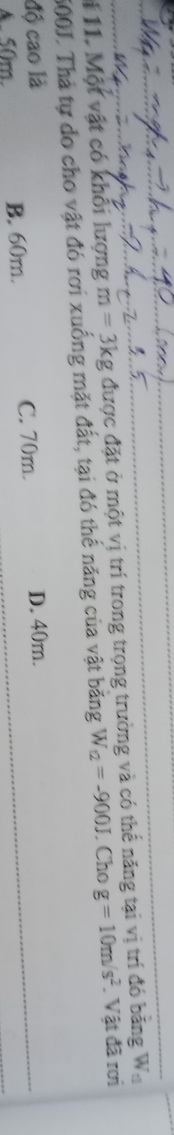 # 11. Một vật có khổi lượng m=3kg được đặt ở một vị trí trong trọng trường và có thể năng tại vị trí đó bằng W.
500J. Thả tự do cho vật đó rơi xuống mặt đất, tại đó thế năng của vật băng W_12=-900J. Cho g=10m/s^2. Vật đã rơi
độ cao là D. 40m.
A. 50m. B. 60m.
C. 70m.