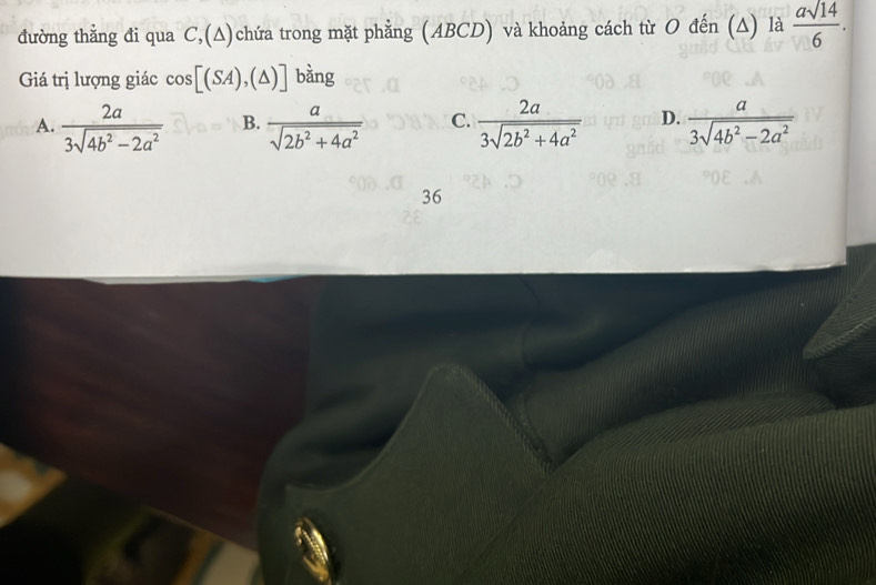 đường thằng đi qua C,(∆)chứa trong mặt phẳng (ABCD) và khoảng cách từ O đến (Δ) là  asqrt(14)/6 . 
Giá trị lượng giác cos [(SA),(△ )] bǎng
A.  2a/3sqrt(4b^2-2a^2)  B.  a/sqrt(2b^2+4a^2)  C.  2a/3sqrt(2b^2+4a^2)  D.  a/3sqrt(4b^2-2a^2) 
36