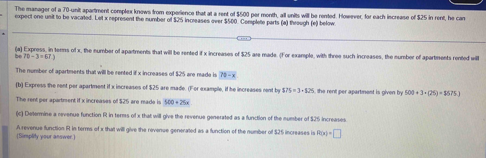 The manager of a 70 -unit apartment complex knows from experience that at a rent of $500 per month, all units will be rented. However, for each increase of $25 in rent, he can 
expect one unit to be vacated. Let x represent the number of $25 increases over $500. Complete parts (a) through (e) below. 
(a) Express, in terms of x, the number of apartments that will be rented if x increases of $25 are made. (For example, with three such increases, the number of apartments rented will 
be 70-3=67.)
The number of apartments that will be rented if x increases of $25 are made is 70-x. 
(b) Express the rent per apartment if x increases of $25 are made. (For example, if he increases rent by $75=3· $25 , the rent per apartment is given by 500+3· (25)=$575.)
The rent per apartment if x increases of $25 are made is 500+25x
(c) Determine a revenue function R in terms of x that will give the revenue generated as a function of the number of $25 increases. 
A revenue function R in terms of x that will give the revenue generated as a function of the number of $25 increases is R(x)=□
(Simplify your answer.)