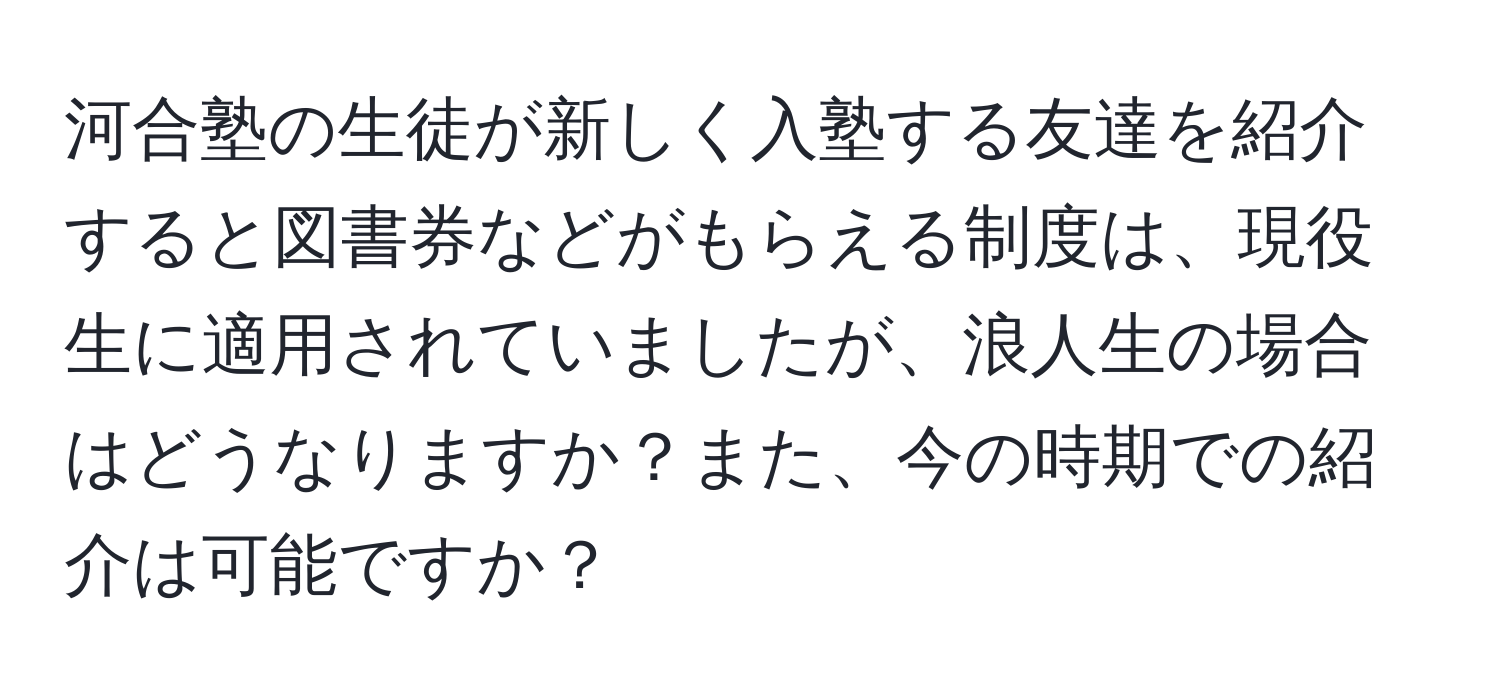 河合塾の生徒が新しく入塾する友達を紹介すると図書券などがもらえる制度は、現役生に適用されていましたが、浪人生の場合はどうなりますか？また、今の時期での紹介は可能ですか？