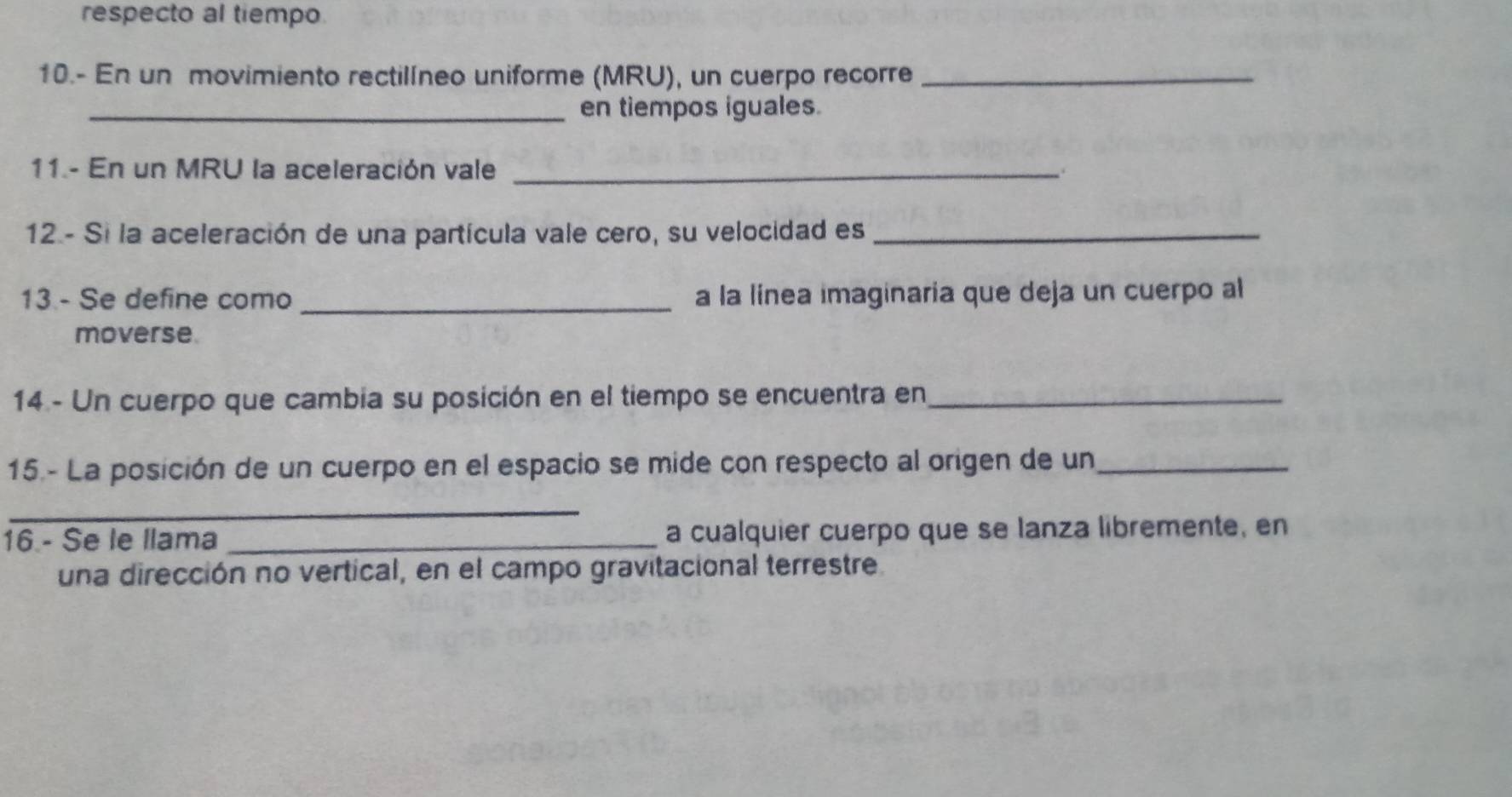 respecto al tiempo. 
10.- En un movimiento rectilíneo uniforme (MRU), un cuerpo recorre_ 
_en tiempos iguales. 
11.- En un MRU la aceleración vale _. 
12- Si la aceleración de una partícula vale cero, su velocidad es_ 
13 - Se define como_ a la línea imaginaria que deja un cuerpo al 
moverse. 
14 - Un cuerpo que cambia su posición en el tiempo se encuentra en_ 
15 - La posición de un cuerpo en el espacio se mide con respecto al origen de un_ 
_ 
16 - Se le llama _a cualquier cuerpo que se lanza libremente, en 
una dirección no vertical, en el campo gravitacional terrestre.