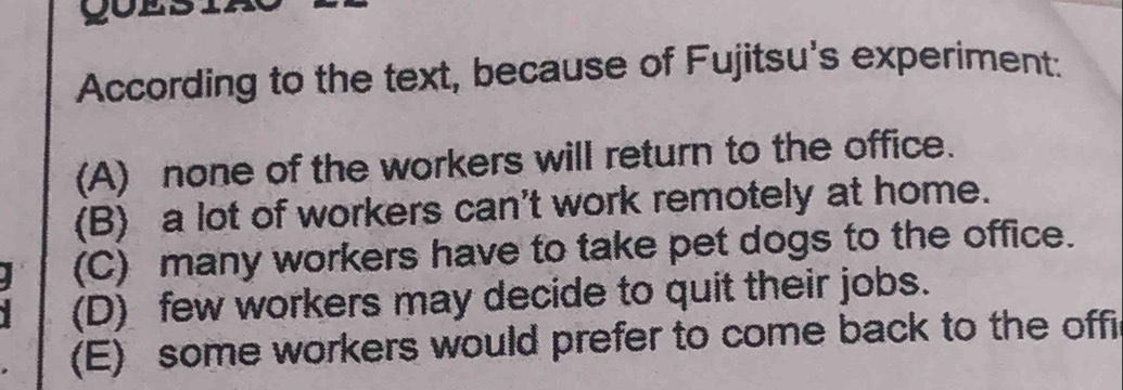 goes
According to the text, because of Fujitsu's experiment:
(A) none of the workers will return to the office.
(B) a lot of workers can't work remotely at home.
(C) many workers have to take pet dogs to the office.
(D) few workers may decide to quit their jobs.
(E) some workers would prefer to come back to the offi