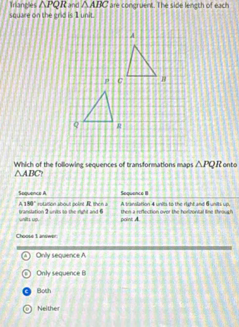 Triangles △ PQR and △ ABC are congruent. The side length of each
square on the grid is 1 unit.
Which of the following sequences of transformations maps △ PQR onto
△ ABC )
Sequence A Sequence B
A180° rotation about point R then a A translation 4 units to the right and 6units up.
translation 2 units to the right and 6 then a reflection over the horizontal line through
units up. point A.
Choose 1 answer:
A ) Only sequence A
Only sequence B
Both
Neither