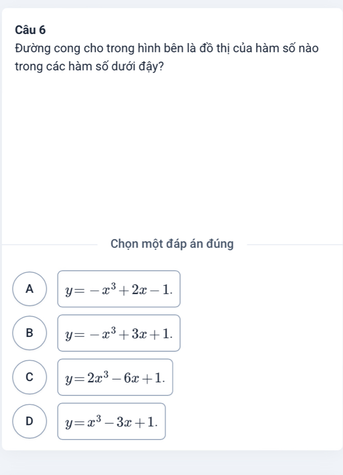 Đường cong cho trong hình bên là đồ thị của hàm số nào
trong các hàm số dưới đậy?
Chọn một đáp án đúng
A y=-x^3+2x-1.
B y=-x^3+3x+1.
C y=2x^3-6x+1.
D y=x^3-3x+1.