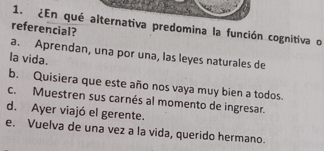 ¿En qué alternativa predomina la función cognitiva o
referencial?
a. Aprendan, una por una, las leyes naturales de
la vida.
b. Quisiera que este año nos vaya muy bien a todos.
c. Muestren sus carnés al momento de ingresar.
d. Ayer viajó el gerente.
e. Vuelva de una vez a la vida, querido hermano.