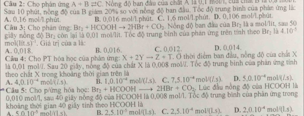 Cho phản ứng A+Bleftharpoons C 1 Nông độ ban đầu của chất A là 0,1 môl/l, của chất B là 0,8 mộp
Sau 10 phút, nồng độ của B giảm 20% so với nồng độ ban đầu. Tốc độ trung bình của phản ứng là:
A. 0,16 mol/l.phút. B. 0,016 mol/l.phút. C. 1,6 mol/l.phút. D. 0,106 mol/l.phút.
Câu 3: Cho phản ứng: Br_2+HCOOHto 2HBr+CO_2 Nông độ ban đầu của Br_2 là a mol/lít, sau 50
giây nồng độ Br_2 còn lại là 0,01 mol/lit. Tốc độ trung binh của phản ứng trên tính theo Br_2 là 4.10^(-5)
mol (lit.s)^-1. Giá trị của a là:
A. 0 ,018. B.0,016. C. 0.012. D. 0,014.
Câu 4: Cho PT hóa học của phản ứng: X+2Yto Z+T. Ở thời điểm ban đầu, nổng độ của chất X
là 0,01 mol//. Sau 20 giây, nổng độ của chất X là 0,008 mol//. Tốc độ trung bình của phản ứng tính
theo chất X trong khoảng thời gian trên là
A. 4,0.10^(-4)mol/(L.s). B. 1,0.10^(-4)mol/(l.s) C. 7,5.10^(-4)mol/(l.s). D. 5,0.10^(-4)mol/(L.s).
Câu 5: Cho p/ứng hóa học: Br_2+HCOOHto 2HBr+CO_2 Lúc đầu nồng độ của HCOOH là
0,010 mol/l, sau 40 giây nồng độ của HCOOH là 0,008 mol/l. Tốc độ trung bình của phản ứng trong
khoảng thời gian 40 giãy tính theo HCOOH là
A. 50.10^(-5) m< <tex>V(L,s). B. 2.5.10^(-5)mol/(1.s) C. 2,5.10^(-4)mol/(1.s). D. 2,0.10^(-4)mol/(1.s).