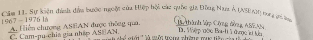 Sự kiện đánh dầu bước ngoặt của Hiệp hội các quốc gia Đông Nam Á (ASEAN) trong giai đoạn
1967 - 1976 là
A. Hiến chương ASEAN được thông qua.
B. thành lập Cộng đồng ASEAN.
C. Cam-pu-chia gia nhập ASEAN.
D. Hiệp ước Ba-li I được kí kết.
h thể giới'' là một trong những mục tiêu của tả