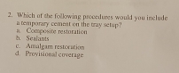 Which of the following procedures would you include
a temporary cement on the tray setup?
b. Sealants a. Composite resturation
d. Provisional coverage c. Amalgam restocation