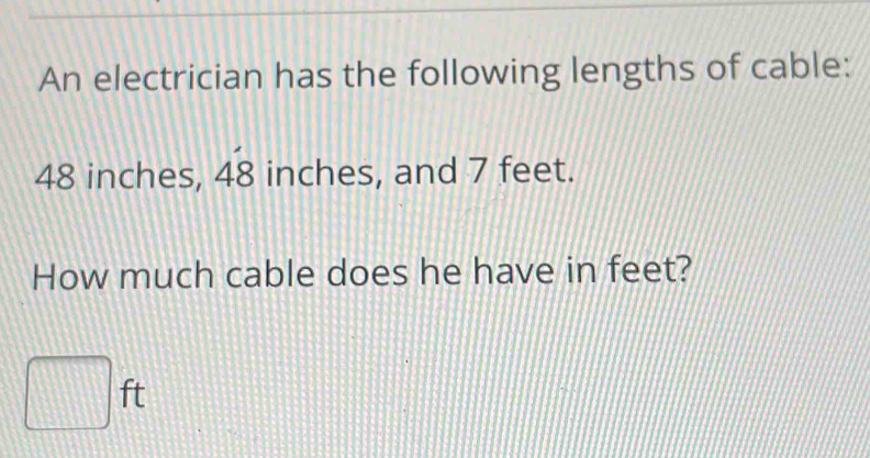 An electrician has the following lengths of cable:
48 inches, 4dot  inches, and 7 feet. 
How much cable does he have in feet?
□ ft