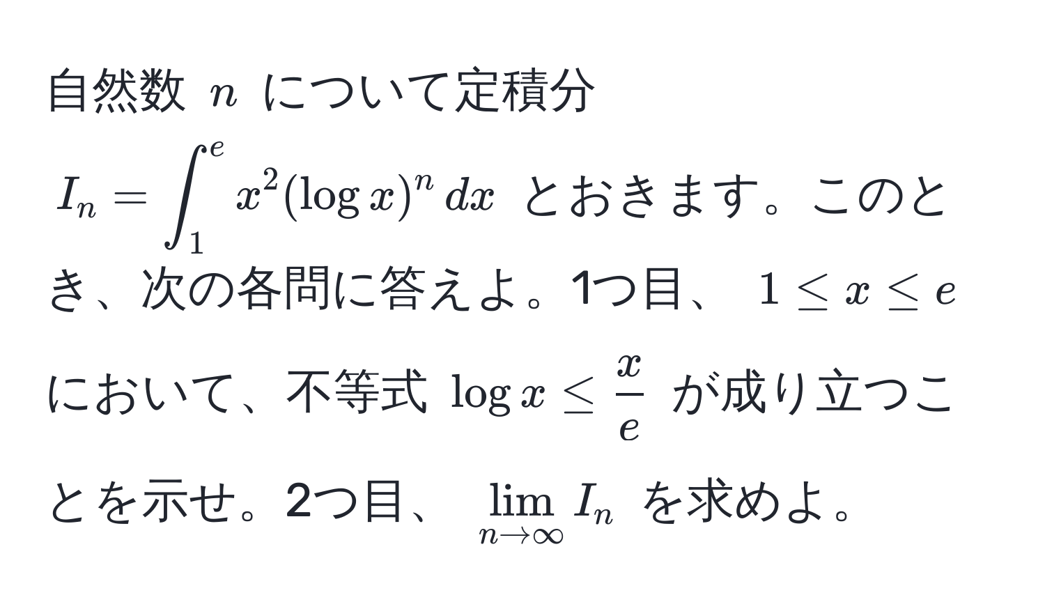 自然数 $n$ について定積分 $I_n = ∈t_1^(e x^2 (log x)^n , dx$ とおきます。このとき、次の各問に答えよ。1つ目、 $1 ≤ x ≤ e$ において、不等式 $log x ≤ fracx)e$ が成り立つことを示せ。2つ目、 $lim_n to ∈fty I_n$ を求めよ。