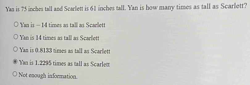 Yan is 75 inches tall and Scarlett is 61 inches tall. Yan is how many times as tall as Scarlett?
Yan is - 14 times as tall as Scarlett
Yan is 14 times as tall as Scarlett
Yan is 0.8133 times as tall as Scarlett
Yan is 1.2295 times as tall as Scarlett
Not enough information.