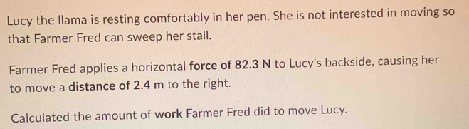 Lucy the llama is resting comfortably in her pen. She is not interested in moving so 
that Farmer Fred can sweep her stall. 
Farmer Fred applies a horizontal force of 82.3 N to Lucy's backside, causing her 
to move a distance of 2.4 m to the right. 
Calculated the amount of work Farmer Fred did to move Lucy.