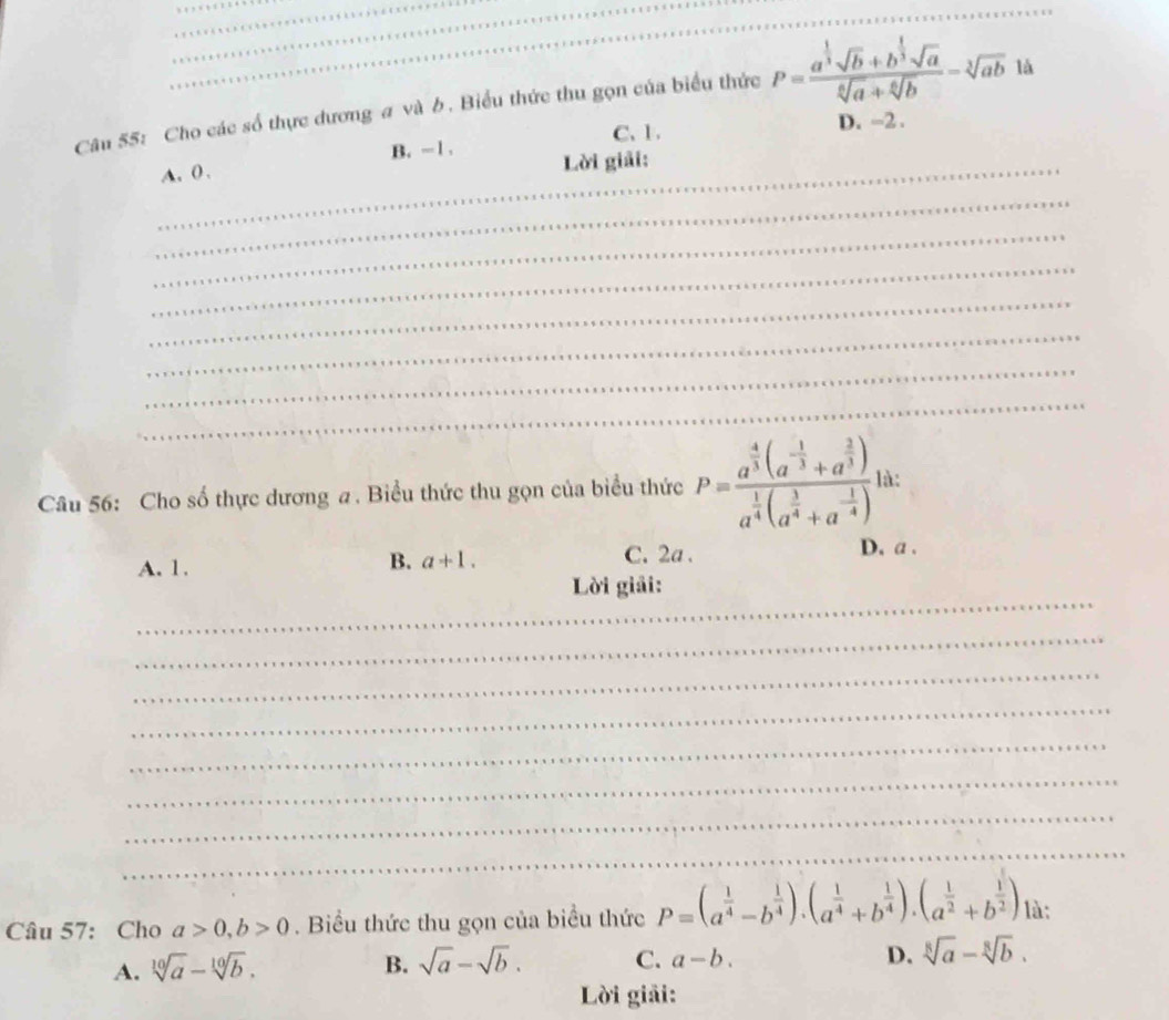 Cho các số thực dương a và b. Biểu thức thu gọn của biểu thức P=frac a^(frac 1)3sqrt(b)+b^(frac 1)3sqrt(a)sqrt[6](a)+sqrt[6](b)=sqrt[3](ab) là
B. -1. C. 1.
D. -2.
_A. 0. Lời giải:
_
_
_
_
_
_
_
Câu 56: Cho số thực dương a . Biểu thức thu gọn của biểu thức P=frac a^(frac 4)3(a^(-frac 1)3+a^(frac 2)3)a^(frac 1)4(a^(frac 3)4+a^(-frac 1)4) là:
B. a+1.
A. 1. C. 2a.
D. a.
_
Lời giải:
_
_
_
_
_
_
_
Câu 57: Cho a>0, b>0. Biểu thức thu gọn của biểu thức P=(a^(frac 1)4-b^(frac 1)4).(a^(frac 1)4+b^(frac 1)4).(a^(frac 1)2+b^(frac 1)2) là:
A. sqrt[10](a)-sqrt[10](b).
B. sqrt(a)-sqrt(b). C. a-b. D. sqrt[8](a)-sqrt[8](b). 
Lời giải: