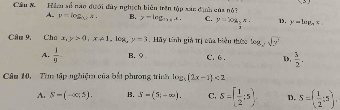 ( 3 )
Câu 8. Hàm số nào dưới đây nghịch biến trên tập xác định của nó?
A. y=log _0.2x. B. y=log _2018x. C. y=log _ 5/3 x. D. y=log _7x. 
Câu 9. Cho x,y>0, x!= 1, log _xy=3. Hãy tính giá trị của biểu thức log _x^3sqrt(y^3)
A.  1/9 . B. 9. C. 6.
D.  3/2 . 
Câu 10. Tìm tập nghiệm của bất phương trình log _3(2x-1)<2</tex>
A. S=(-∈fty ;5). B. S=(5;+∈fty ). C. S=[ 1/2 ;5). D. S=( 1/2 ;5).