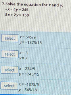 Solve the equation for x and y.
-x-4y=245
5x+2y=150
select x=545/9
y=-1375/18
select x=3
y=7
select x=234/5
y=1245/15
select x=-1375/9
y=545/18