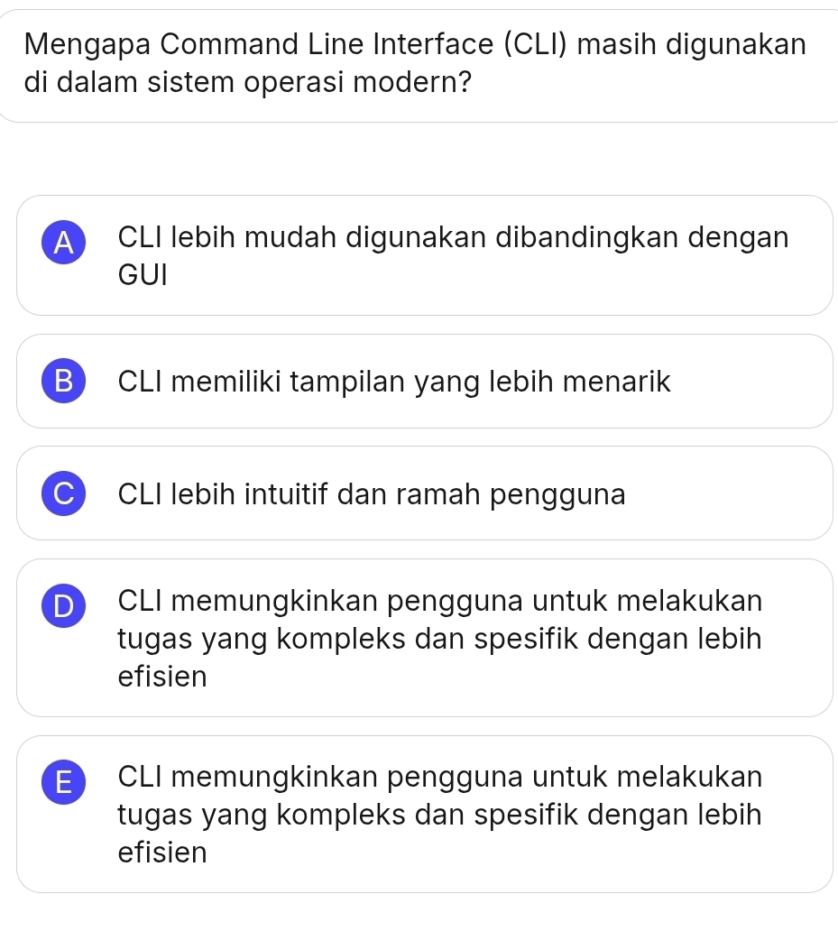 Mengapa Command Line Interface (CLI) masih digunakan
di dalam sistem operasi modern?
A CLI lebih mudah digunakan dibandingkan dengan
GUI
B) CLI memiliki tampilan yang lebih menarik
C CLI lebih intuitif dan ramah pengguna
D CLI memungkinkan pengguna untuk melakukan
tugas yang kompleks dan spesifik dengan lebih
efisien
E CLI memungkinkan pengguna untuk melakukan
tugas yang kompleks dan spesifik dengan lebih
efisien