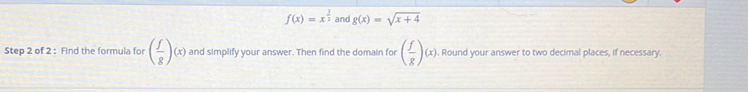 f(x)=x^(frac 3)2 and g(x)=sqrt(x+4)
Step 2 of 2 : Find the formula for ( f/g )(x) and simplify your answer. Then find the domain for ( f/g )(x). Round your answer to two decimal places, if necessary.