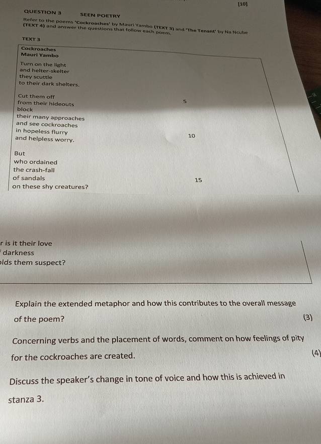 [10] 
QUESTION 3 Seen poetry 
Refer to the poems "Cockroaches" by Mauri Yambo (TEXT 3) and ‘The Tenant’ by Na Ncube 
(TEXT 4) and answer the questions that follow each poem 
TEXT 3 
Cockroaches 
Mauri Yambo 
Turn on the light 
and helter-skelter 
they scuttle 
to their dark shelters. 
Cut them off 5
from their hideouts 
block 
their many approaches 
and see cockroaches 
in hopeless flurry
10
and helpless worry. 
But 
who ordained 
the crash-fall 
of sandals
15
on these shy creatures? 
r is it their love 
darkness 
olds them suspect? 
Explain the extended metaphor and how this contributes to the overall message 
of the poem? (3) 
Concerning verbs and the placement of words, comment on how feelings of pity 
for the cockroaches are created. (4) 
Discuss the speaker’s change in tone of voice and how this is achieved in 
stanza 3.