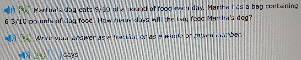 Martha's dog eats 9/10 of a pound of food each day. Martha has a bag containing
6 3/10 pounds of dog food. How many days will the bag feed Martha's dog? 
Write your answer as a fraction or as a whole or mixed number.
days