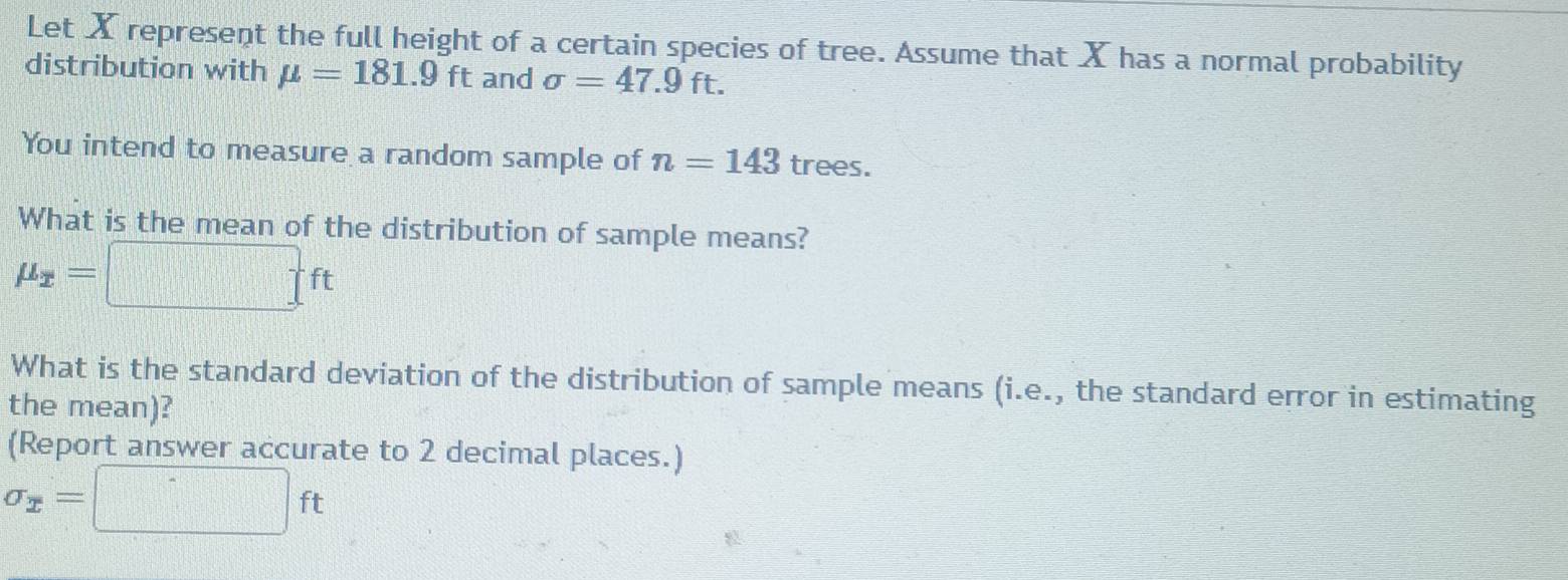 Let X represent the full height of a certain species of tree. Assume that X has a normal probability 
distribution with mu =181.9 ft and sigma =47.9ft. 
You intend to measure a random sample of n=143 trees. 
What is the mean of the distribution of sample means?
mu _x=□ ft
What is the standard deviation of the distribution of sample means (i.e., the standard error in estimating 
the mean)? 
(Report answer accurate to 2 decimal places.)
sigma _x=□ ft