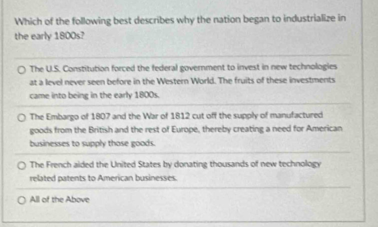 Which of the following best describes why the nation began to industrialize in
the early 1800s?
The U.S. Constitution forced the federal government to invest in new technologies
at a level never seen before in the Western World. The fruits of these investments
came into being in the early 1800s.
The Embargo of 1807 and the War of 1812 cut off the supply of manufactured
goods from the British and the rest of Europe, thereby creating a need for American
businesses to supply those goods.
The French aided the United States by donating thousands of new technology
related patents to American businesses.
All of the Above