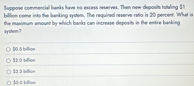 Suppose commercial banks have no excess reserves. Then new deposits totaling $1
billion come into the banking system. The required reserve ratio is 20 percent. What is
the maximum amount by which banks can increase deposits in the entire banking
system?
$0.5 billion
$2.0 billion
$2.5 billion
$5.0 billion