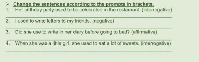 Change the sentences according to the prompts in brackets. 
1. Her birthday party used to be celebrated in the restaurant. (interrogative) 
_ 
2. I used to write letters to my friends. (negative) 
_ 
3. Did she use to write in her diary before going to bed? (affirmative) 
_ 
4. When she was a little girl, she used to eat a lot of sweets. (interrogative) 
_