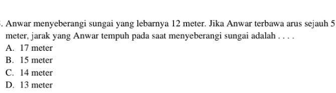 Anwar menyeberangi sungai yang lebarnya 12 meter. Jika Anwar terbawa arus sejauh 5
meter, jarak yang Anwar tempuh pada saat menyeberangi sungai adalah . . . .
A. 17 meter
B. 15 meter
C. 14 meter
D. 13 meter