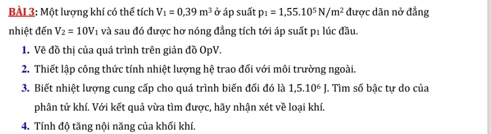 BÀL 3: Một lượng khí có thể tích V_1=0,39m^3 ở áp suất p_1=1,55.10^5N/m^2 được dãn nở đẳng 
nhiệt đến V_2=10V_1 và sau đó được hơ nóng đẳng tích tới áp suất p1 lúc đầu. 
1. Vẽ đồ thị của quá trình trên giản đồ OpV. 
2. Thiết lập công thức tính nhiệt lượng hệ trao đổi với môi trường ngoài. 
3. Biết nhiệt lượng cung cấp cho quá trình biến đổi đó là 1,5.10^6J J. Tìm số bậc tự do của 
phân tử khí. Với kết quả vừa tìm được, hãy nhận xét về loại khí. 
4. Tính độ tăng nội năng của khối khí.