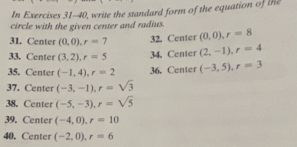 In Exercises 31-40, write the standard form of the equation of the 
circle with the given center and radius. 
31. Center (0,0), r=7 32. Center (0,0), r=8
33. Center (3,2), r=5 34. Center (2,-1), r=4
35. Center (-1,4), r=2 36. Center (-3,5), r=3
37. Center (-3,-1), r=sqrt(3)
38. Center (-5,-3), r=sqrt(5)
39. Center (-4,0), r=10
40. Center (-2,0), r=6