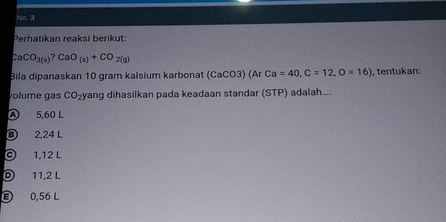 No. 3
Perhatikan reaksi berikut:
CaCO_3(s)?CaO_(s)+CO_2(g)
Bila dipanaskan 10 gram kalsium karbonat (CaCO3) (Ar Ca=40, C=12, O=16) , tentukan:
volume gas CO_2 yang dihasilkan pada keadaan standar (STP) adalah....
A 5,60 L
2,24 L
1,12 L
D 11,2 L
E) 0,56 L