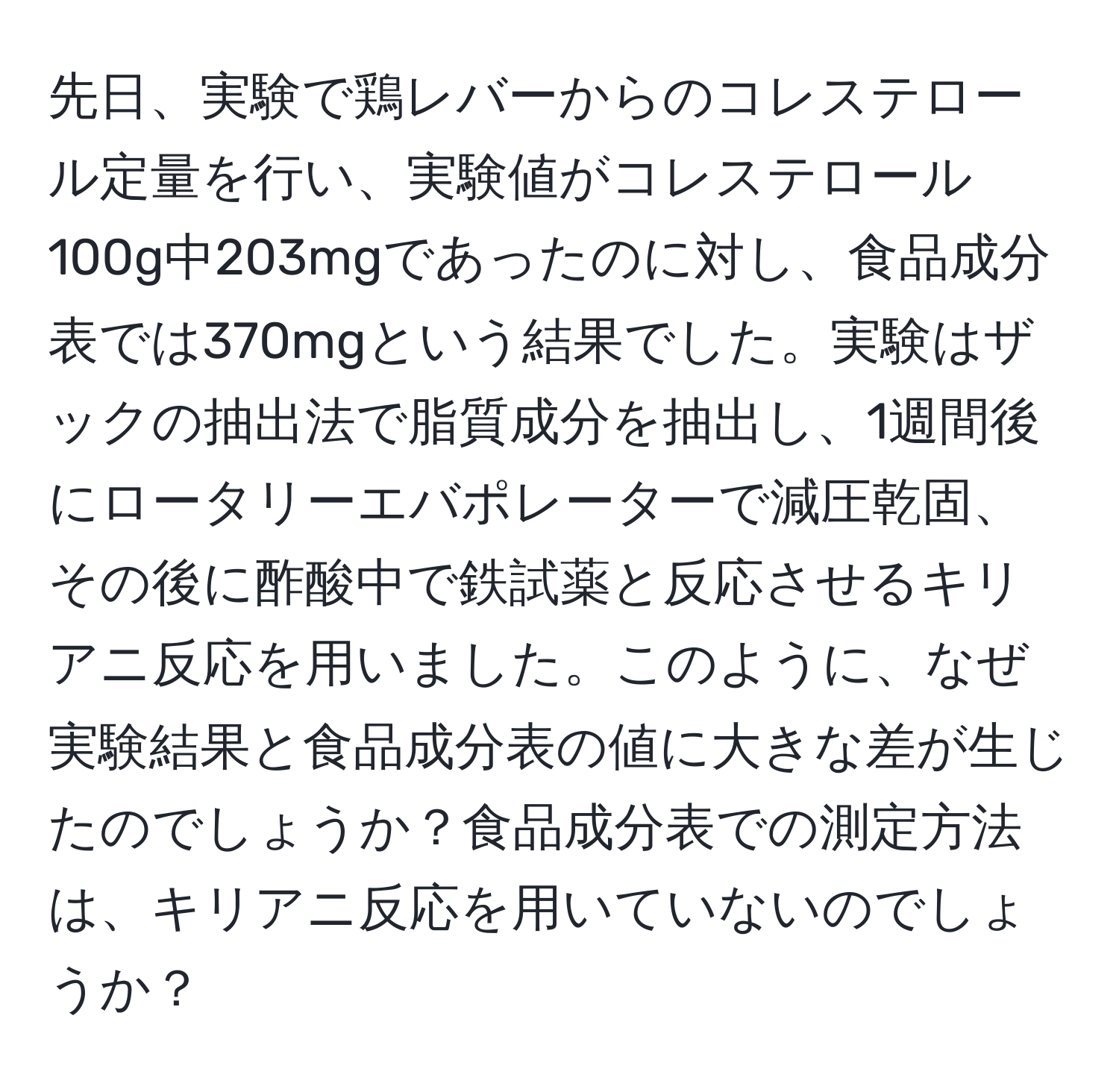 先日、実験で鶏レバーからのコレステロール定量を行い、実験値がコレステロール100g中203mgであったのに対し、食品成分表では370mgという結果でした。実験はザックの抽出法で脂質成分を抽出し、1週間後にロータリーエバポレーターで減圧乾固、その後に酢酸中で鉄試薬と反応させるキリアニ反応を用いました。このように、なぜ実験結果と食品成分表の値に大きな差が生じたのでしょうか？食品成分表での測定方法は、キリアニ反応を用いていないのでしょうか？