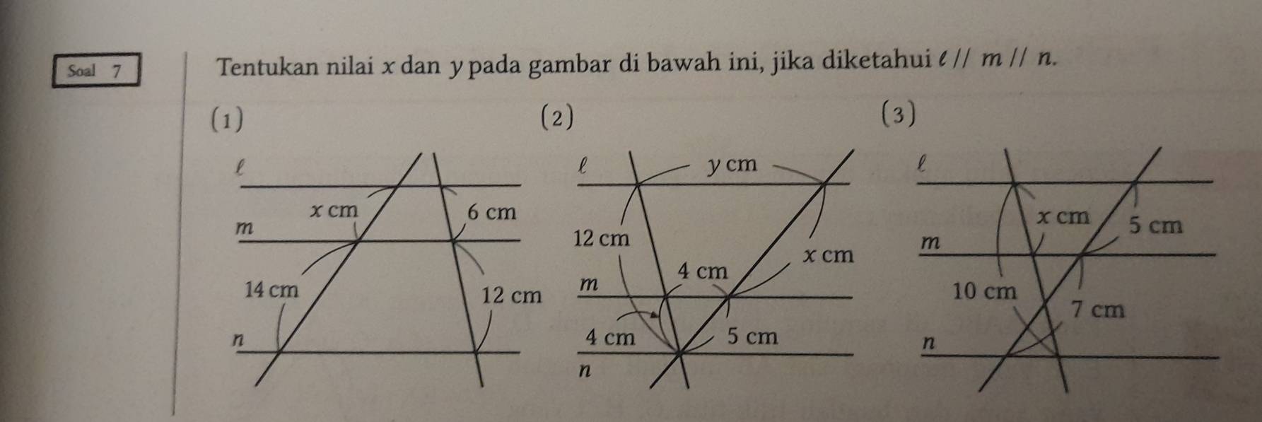 Soal 7 Tentukan nilai x dan ypada gambar di bawah ini, jika diketahui lparallel mparallel n. 
(1) (2)
l
y cm

12 cm
4 cm x cm
m
4 cm 5 cm
n