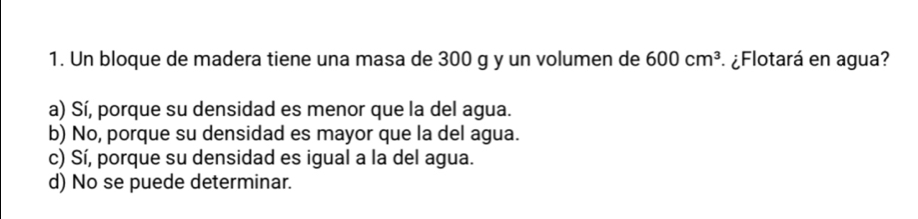 Un bloque de madera tiene una masa de 300 g y un volumen de 600cm^3 ¿Flotará en agua?
a) Sí, porque su densidad es menor que la del agua.
b) No, porque su densidad es mayor que la del agua.
c) Sí, porque su densidad es igual a la del agua.
d) No se puede determinar.