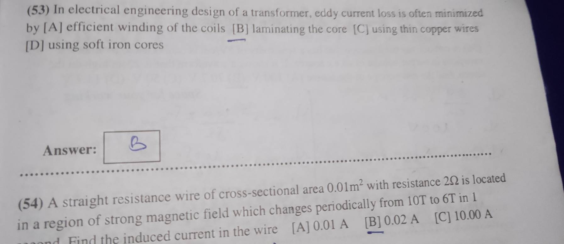 (53) In electrical engineering design of a transformer, eddy current loss is often minimized
by [A] efficient winding of the coils [B] laminating the core [C] using thin copper wires
[D] using soft iron cores
Answer:
(54) A straight resistance wire of cross-sectional area 0.01m^2 with resistance 2Ω is located
in a region of strong magnetic field which changes periodically from 10T to 6T in 1
nd Find the induced current in the wire [A] 0.01 A [B] 0.02 A [C] 10.00 A