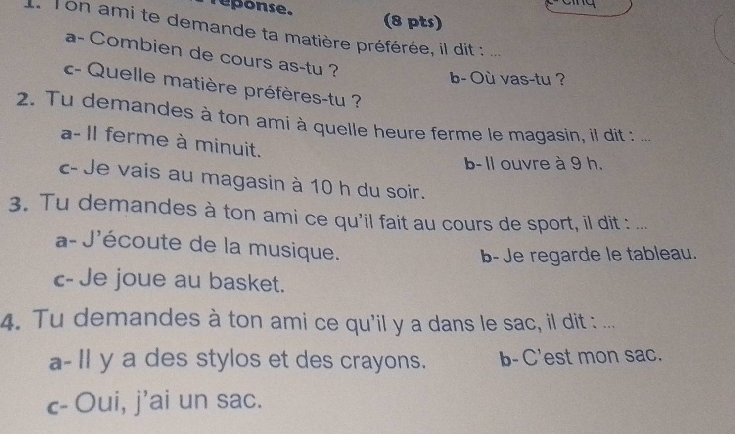 reponse.
(8 pts)
. ron ami te demande ta matière préférée, il dit :  _
a- Combien de cours as-tu ?
b- Où vas-tu ?
- Quelle matière préfères-tu ?
2. Tu demandes à ton ami à quelle heure ferme le magasin, il dit : ._
a- Il ferme à minuit.
b- ll ouvre à 9 h.
c- Je vais au magasin à 10 h du soir.
3. Tu demandes à ton ami ce qu'il fait au cours de sport, il dit : ...
a- J'écoute de la musique.
b- Je regarde le tableau.
c-Je joue au basket.
4. Tu demandes à ton ami ce qu'il y a dans le sac, il dit : ...
a-Il y a des stylos et des crayons. b- C'est mon sac.
c- Oui, j’ai un sac.