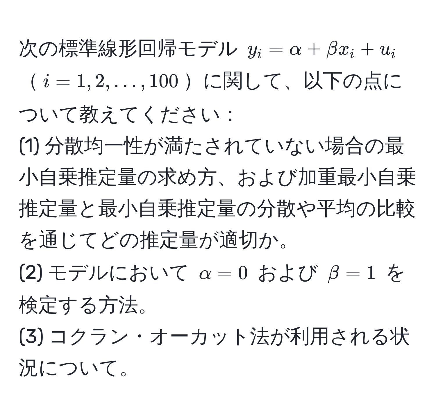 次の標準線形回帰モデル ( y_i = alpha + beta x_i + u_i )( i=1,2,...,100 )に関して、以下の点について教えてください：  
(1) 分散均一性が満たされていない場合の最小自乗推定量の求め方、および加重最小自乗推定量と最小自乗推定量の分散や平均の比較を通じてどの推定量が適切か。  
(2) モデルにおいて ( alpha=0 ) および ( beta=1 ) を検定する方法。  
(3) コクラン・オーカット法が利用される状況について。