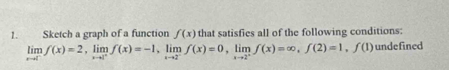 Sketch a graph of a function f(x) that satisfics all of the following conditions:
limlimits _xto 1^-f(x)=2, limlimits _xto 1^+f(x)=-1, limlimits _xto 2^-f(x)=0, limlimits _xto 2^+f(x)=∈fty , f(2)=1, f(1) undefined