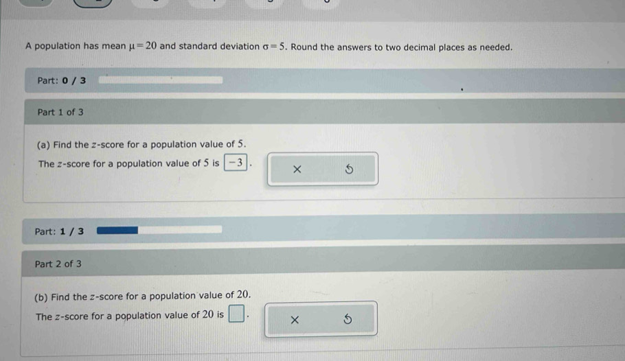 A population has mean mu =20 and standard deviation sigma =5. Round the answers to two decimal places as needed. 
Part: 0 / 3 
Part 1 of 3 
(a) Find the z-score for a population value of 5. 
The z-score for a population value of 5 is -3 × 
Part: 1 / 3 
Part 2 of 3 
(b) Find the z-score for a population value of 20. 
The z-score for a population value of 20 is □ × 5