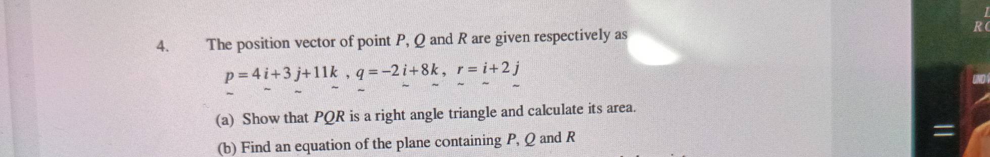 The position vector of point P, Q and R are given respectively as R
p=4i+3j+11k, q=-2i+8k, r=i+2j
(a) Show that PQR is a right angle triangle and calculate its area. 
(b) Find an equation of the plane containing P, Q and R
=