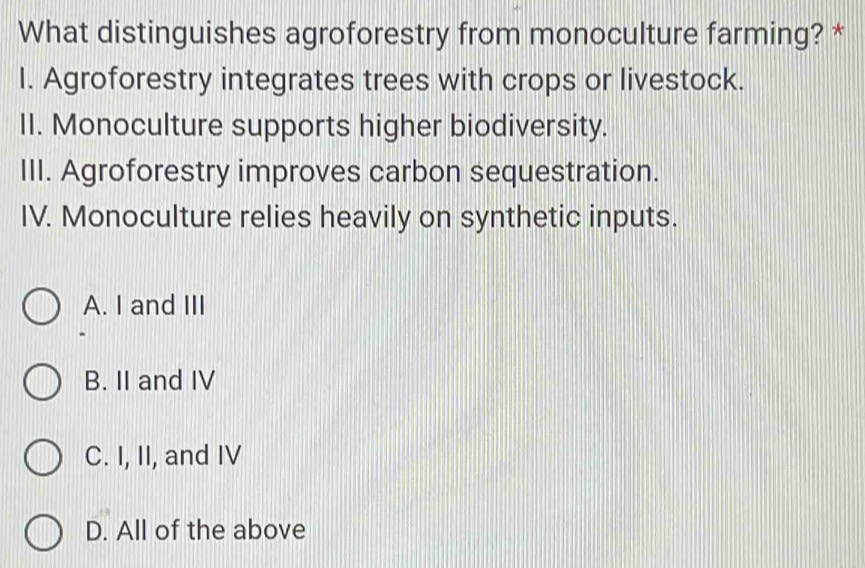 What distinguishes agroforestry from monoculture farming? *
I. Agroforestry integrates trees with crops or livestock.
II. Monoculture supports higher biodiversity.
III. Agroforestry improves carbon sequestration.
IV. Monoculture relies heavily on synthetic inputs.
A. I and III
B. II and IV
C. I, II, and IV
D. All of the above