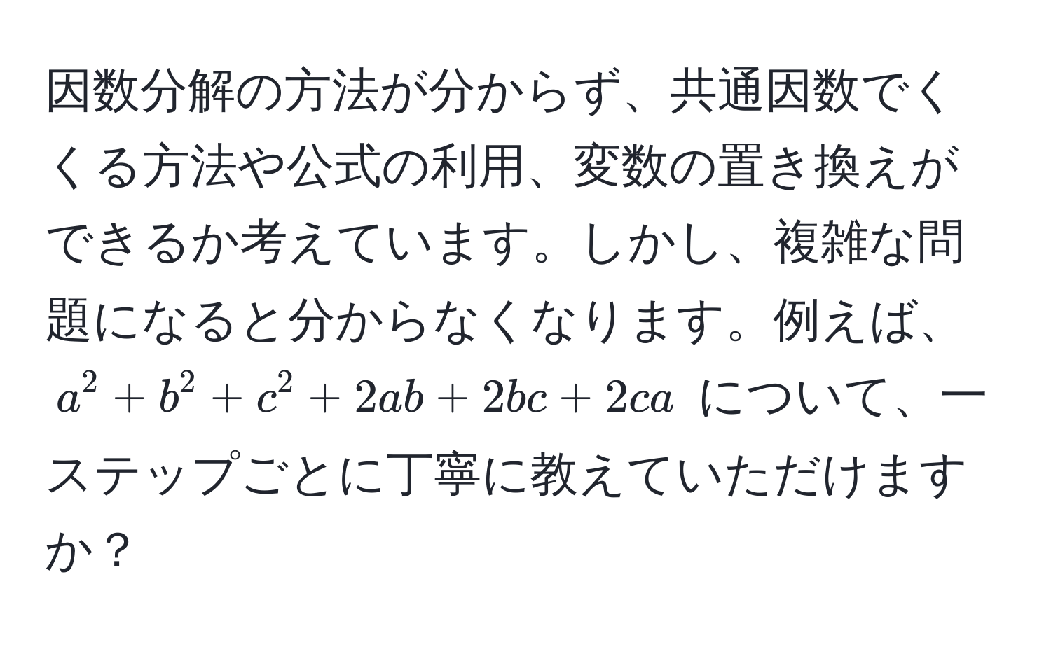 因数分解の方法が分からず、共通因数でくくる方法や公式の利用、変数の置き換えができるか考えています。しかし、複雑な問題になると分からなくなります。例えば、$a^2 + b^2 + c^2 + 2ab + 2bc + 2ca$ について、一ステップごとに丁寧に教えていただけますか？