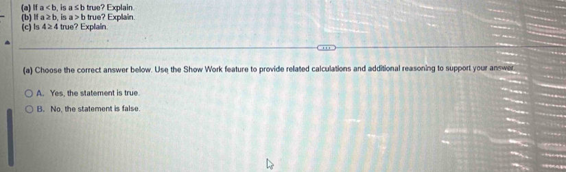 If a , is a≤ b true? Explain.
(b) If a≥ b is a>b true? Explain.
(c) Is 4≥ 4 true? Explain.
(a) Choose the correct answer below. Use the Show Work feature to provide related calculations and additional reasoning to support your answer
A. Yes, the statement is true.
B. No, the statement is false.