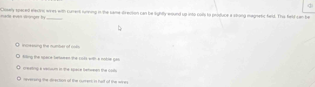 Closely spaced electric wires with current running in the same direction can be tightly wound up into coils to produce a strong magnetic field. This field can be
made even stronger by_
increasing the number of coils
filling the space between the coils with a noble gas
creating a vacuum in the space between the coils
reversing the direction of the current in half of the wires