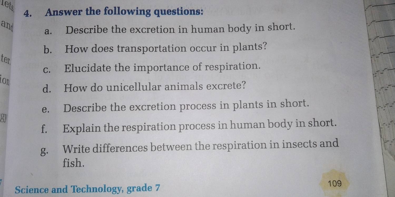 lets 
4. Answer the following questions: 
and 
a. Describe the excretion in human body in short. 
b. How does transportation occur in plants? 
ter 
c. Elucidate the importance of respiration. 
ion 
d. How do unicellular animals excrete? 
e. Describe the excretion process in plants in short. 
sy 
f. Explain the respiration process in human body in short. 
g. Write differences between the respiration in insects and 
fish. 
Science and Technology, grade 7
109