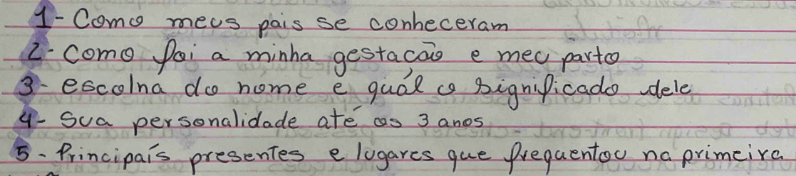 1- Como meas pais se conheceram 
2. como fai a minha gestacas e mec parte 
3. escolna do nome e qual a pignificado dele 
4- Sua personalidade ate as 3 anos 
5- Principais presentes e lugares que prequentou na primeira