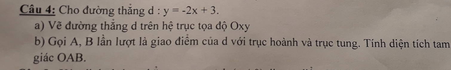 Cho đường thẳng d : y=-2x+3. 
a) Về đường thắng d trên hệ trục tọa độ Oxy
b) Gọi A, B lần lượt là giao điểm của d với trục hoành và trục tung. Tính diện tích tam 
giác OAB.